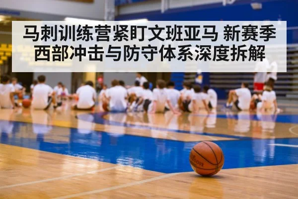 马刺训练营紧盯文班亚马 新赛季西部冲击与防守体系深度拆解