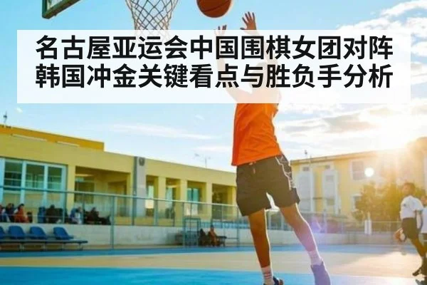 名古屋亚运会中国围棋女团对阵韩国冲金关键看点与胜负手分析