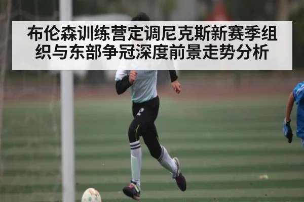 布伦森训练营定调尼克斯新赛季组织与东部争冠深度前景走势分析