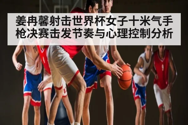姜冉馨射击世界杯女子十米气手枪决赛击发节奏与心理控制分析